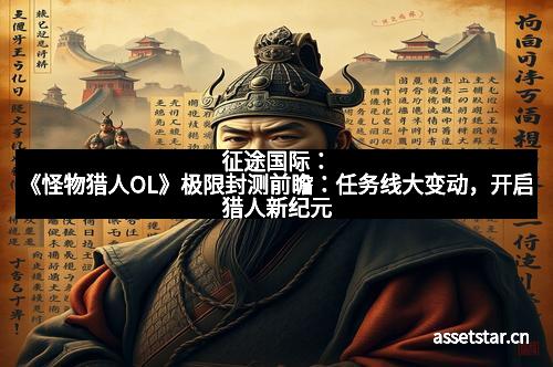 征途国际：《怪物猎人OL》极限封测前瞻：任务线大变动，开启猎人新纪元